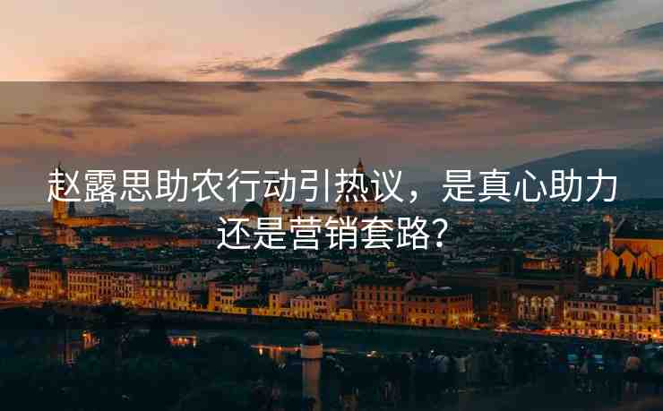 趙露思助農行動引熱議，是真心助力還是營銷套路？