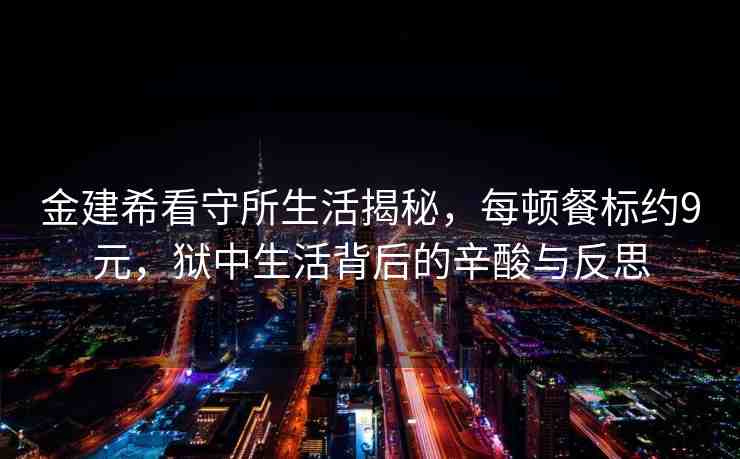 金建希看守所生活揭秘，每頓餐標約9元，獄中生活背后的辛酸與反思