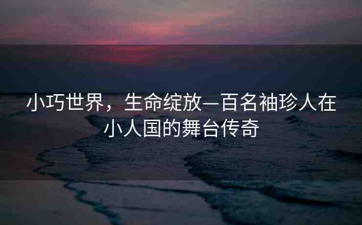 小巧世界，生命綻放—百名袖珍人在小人國的舞臺(tái)傳奇