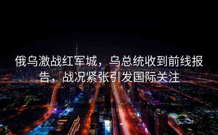 俄烏激戰(zhàn)紅軍城，烏總統(tǒng)收到前線報(bào)告，戰(zhàn)況緊張引發(fā)國際關(guān)注