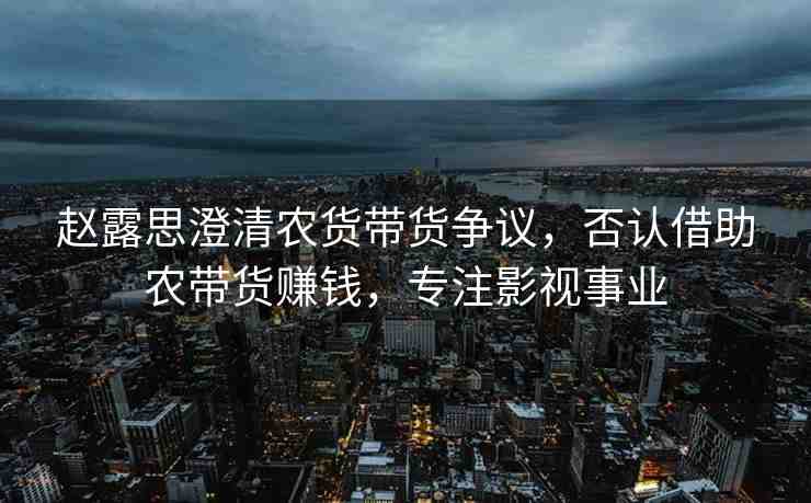 趙露思澄清農(nóng)貨帶貨爭議，否認(rèn)借助農(nóng)帶貨賺錢，專注影視事業(yè)
