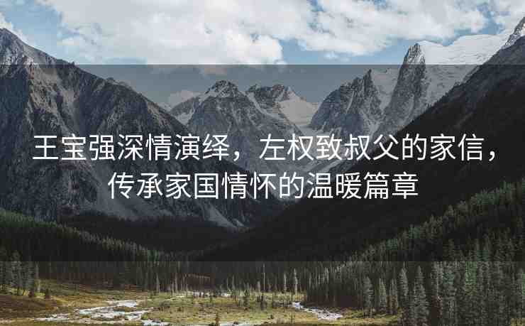 王寶強(qiáng)深情演繹，左權(quán)致叔父的家信，傳承家國情懷的溫暖篇章