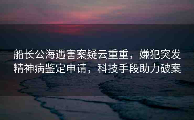 船長公海遇害案疑云重重，嫌犯突發(fā)精神病鑒定申請，科技手段助力破案