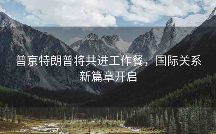 普京特朗普將共進工作餐，國際關系新篇章開啟