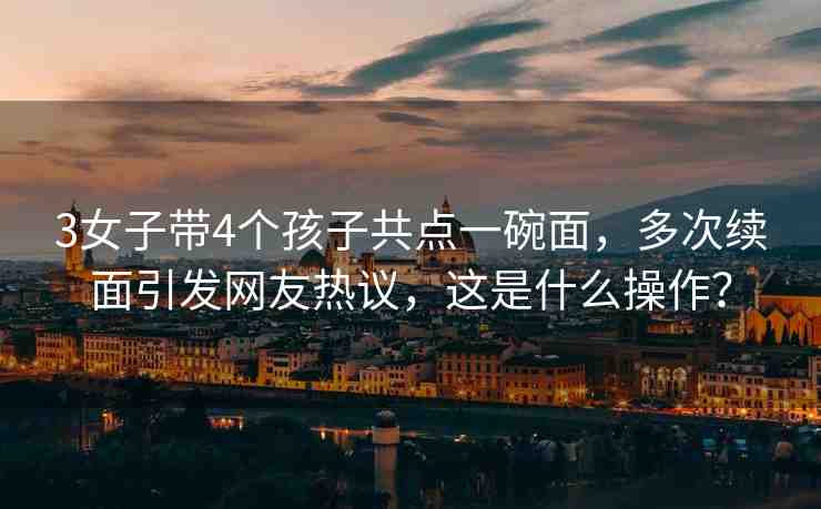 3女子帶4個孩子共點一碗面，多次續(xù)面引發(fā)網(wǎng)友熱議，這是什么操作？