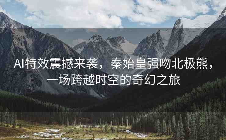 AI特效震撼來襲，秦始皇強(qiáng)吻北極熊，一場(chǎng)跨越時(shí)空的奇幻之旅