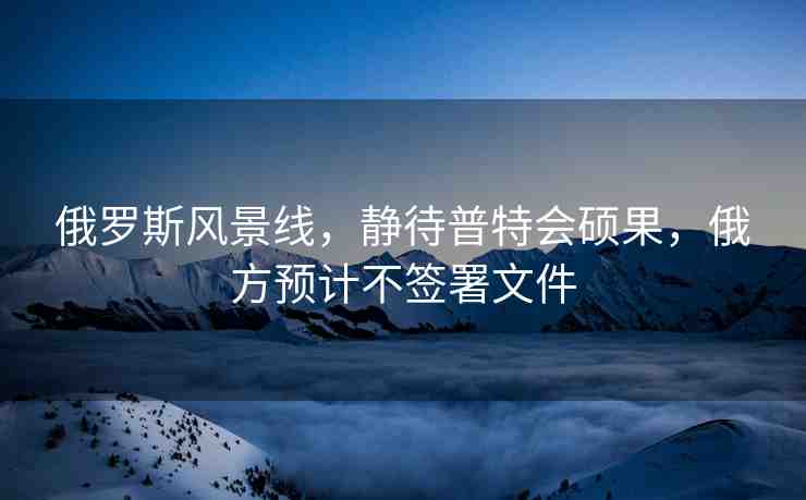 俄羅斯風(fēng)景線，靜待普特會碩果，俄方預(yù)計不簽署文件
