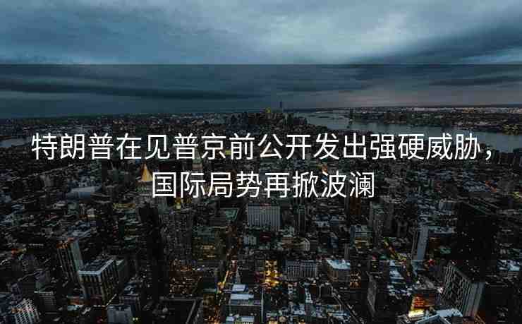 特朗普在見普京前公開發(fā)出強硬威脅，國際局勢再掀波瀾