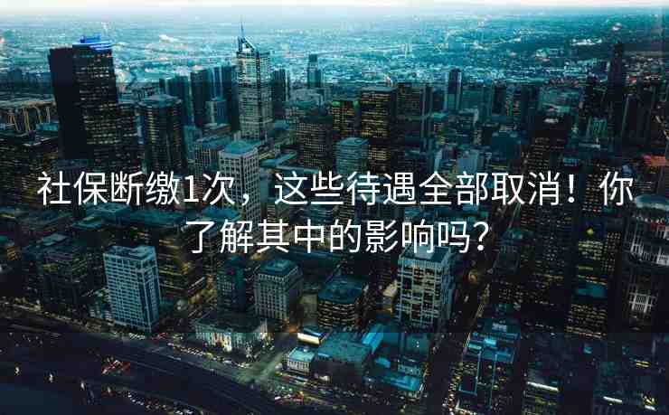 社保斷繳1次，這些待遇全部取消！你了解其中的影響嗎？