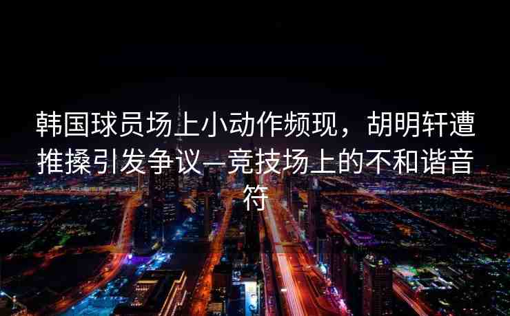 韓國(guó)球員場(chǎng)上小動(dòng)作頻現(xiàn)，胡明軒遭推搡引發(fā)爭(zhēng)議—競(jìng)技場(chǎng)上的不和諧音符