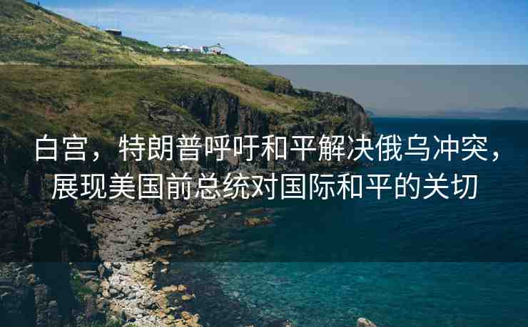 白宮，特朗普呼吁和平解決俄烏沖突，展現(xiàn)美國前總統(tǒng)對國際和平的關(guān)切
