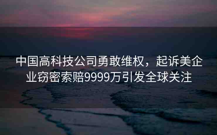 中國(guó)高科技公司勇敢維權(quán)，起訴美企業(yè)竊密索賠9999萬引發(fā)全球關(guān)注