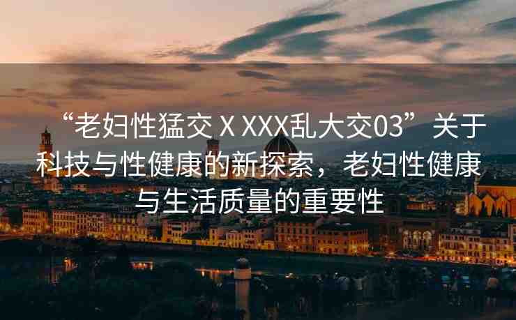 “老婦性猛交ⅩXXX亂大交03”關(guān)于科技與性健康的新探索，老婦性健康與生活質(zhì)量的重要性