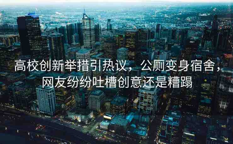 高校創(chuàng)新舉措引熱議，公廁變身宿舍，網(wǎng)友紛紛吐槽創(chuàng)意還是糟蹋