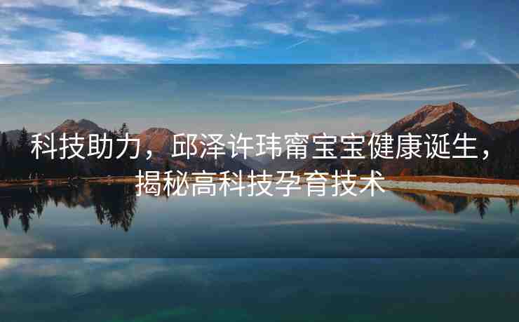 科技助力，邱澤許瑋甯寶寶健康誕生，揭秘高科技孕育技術(shù)