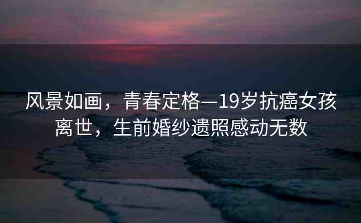風景如畫，青春定格—19歲抗癌女孩離世，生前婚紗遺照感動無數(shù)