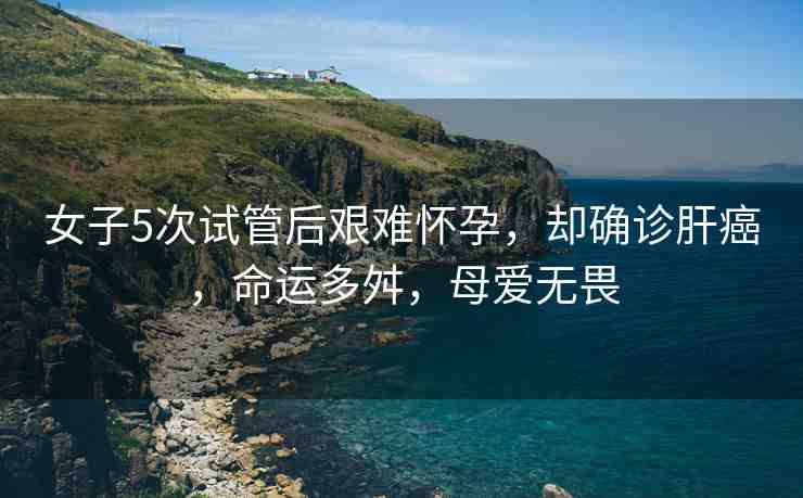 女子5次試管后艱難懷孕，卻確診肝癌，命運(yùn)多舛，母愛(ài)無(wú)畏