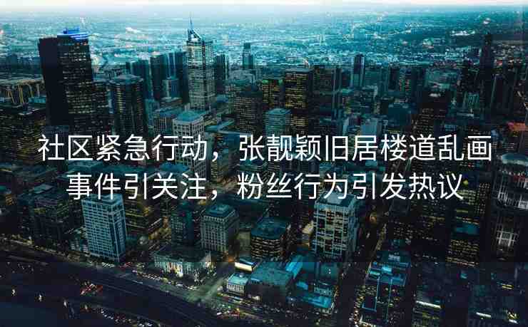 社區(qū)緊急行動，張靚穎舊居樓道亂畫事件引關(guān)注，粉絲行為引發(fā)熱議