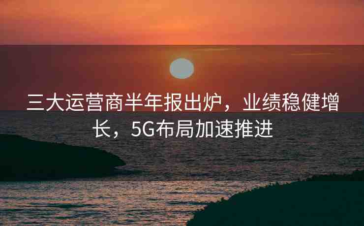 三大運(yùn)營商半年報出爐，業(yè)績穩(wěn)健增長，5G布局加速推進(jìn)
