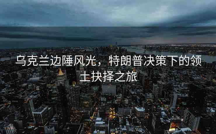 烏克蘭邊陲風(fēng)光，特朗普決策下的領(lǐng)土抉擇之旅
