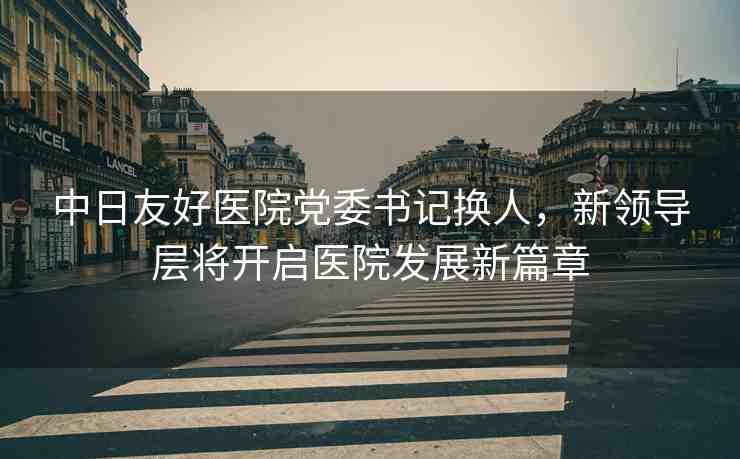 中日友好醫(yī)院黨委書記換人，新領(lǐng)導(dǎo)層將開啟醫(yī)院發(fā)展新篇章