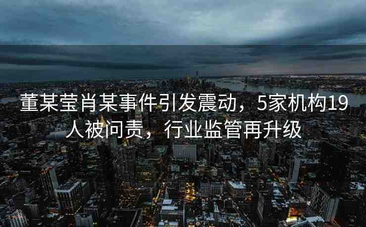 董某瑩肖某事件引發(fā)震動，5家機(jī)構(gòu)19人被問責(zé)，行業(yè)監(jiān)管再升級