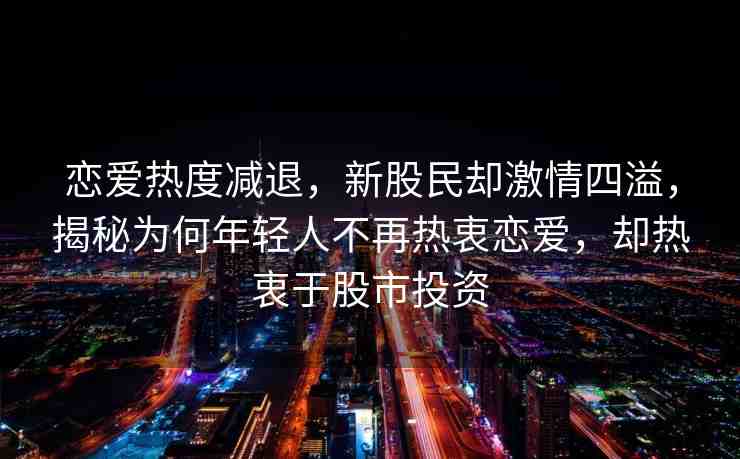 戀愛熱度減退，新股民卻激情四溢，揭秘為何年輕人不再熱衷戀愛，卻熱衷于股市投資