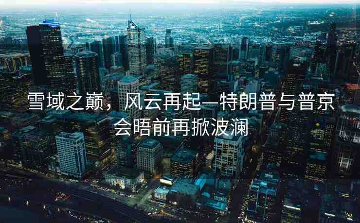 雪域之巔，風(fēng)云再起—特朗普與普京會(huì)晤前再掀波瀾