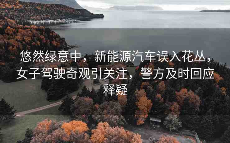 悠然綠意中，新能源汽車誤入花叢，女子駕駛奇觀引關(guān)注，警方及時(shí)回應(yīng)釋疑