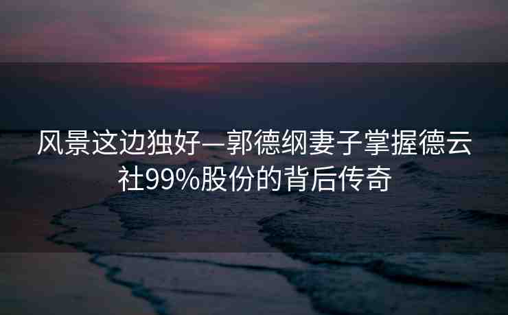 風景這邊獨好—郭德綱妻子掌握德云社99%股份的背后傳奇