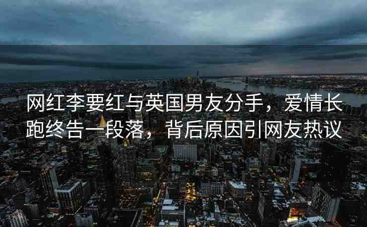網(wǎng)紅李要紅與英國男友分手，愛情長跑終告一段落，背后原因引網(wǎng)友熱議