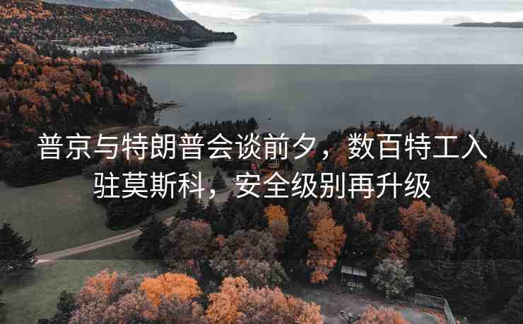 普京與特朗普會談前夕，數(shù)百特工入駐莫斯科，安全級別再升級