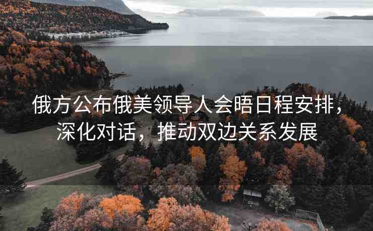 俄方公布俄美領(lǐng)導(dǎo)人會(huì)晤日程安排，深化對(duì)話(huà)，推動(dòng)雙邊關(guān)系發(fā)展