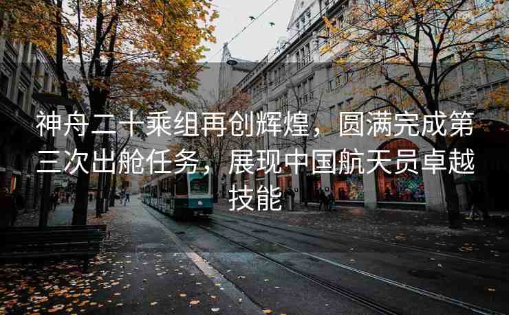神舟二十乘組再創(chuàng)輝煌，圓滿完成第三次出艙任務(wù)，展現(xiàn)中國航天員卓越技能