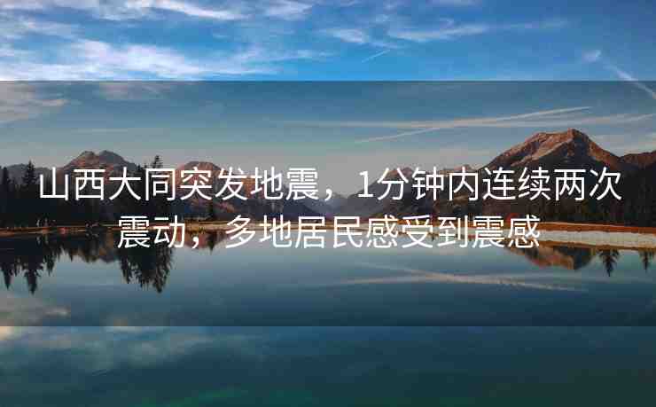 山西大同突發(fā)地震，1分鐘內(nèi)連續(xù)兩次震動，多地居民感受到震感