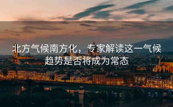 北方氣候南方化，專家解讀這一氣候趨勢是否將成為常態(tài)