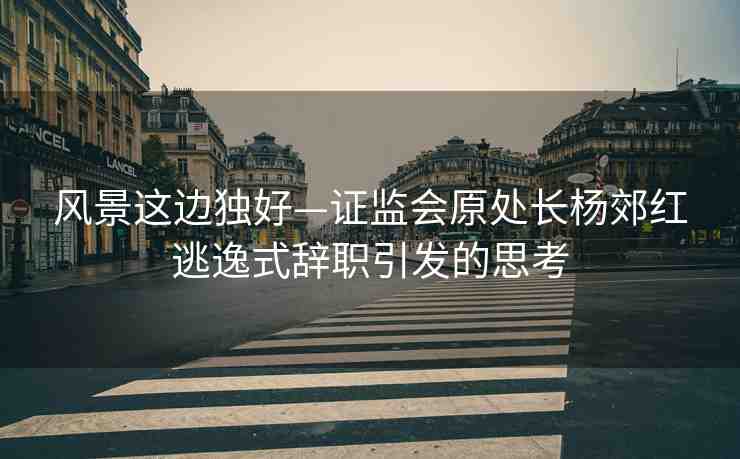 風(fēng)景這邊獨(dú)好—證監(jiān)會(huì)原處長(zhǎng)楊郊紅逃逸式辭職引發(fā)的思考