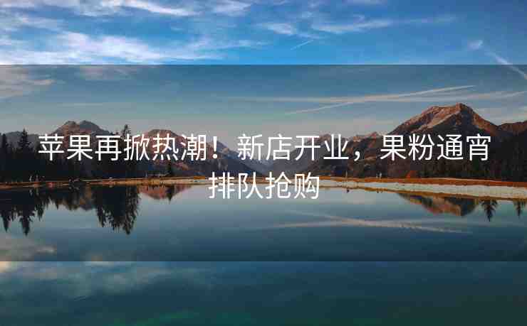 蘋果再掀熱潮！新店開業(yè)，果粉通宵排隊(duì)搶購