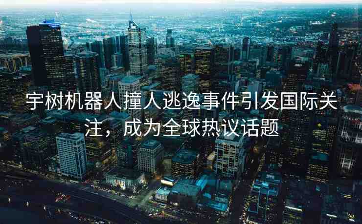 宇樹機(jī)器人撞人逃逸事件引發(fā)國際關(guān)注，成為全球熱議話題