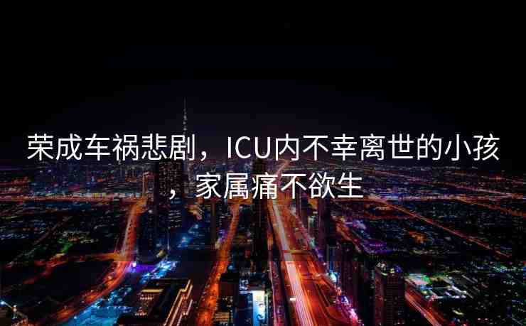 榮成車禍悲劇，ICU內(nèi)不幸離世的小孩，家屬痛不欲生