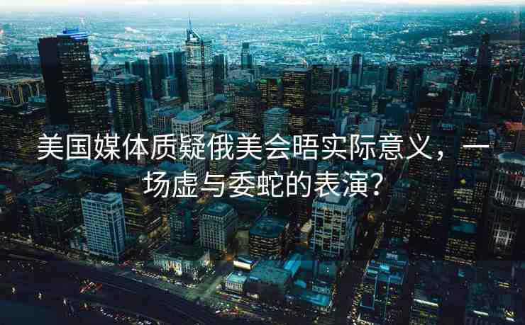 美國媒體質(zhì)疑俄美會晤實際意義，一場虛與委蛇的表演？