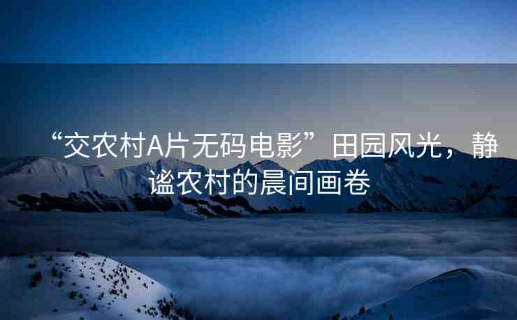 “交農(nóng)村A片無(wú)碼電影”田園風(fēng)光，靜謐農(nóng)村的晨間畫卷