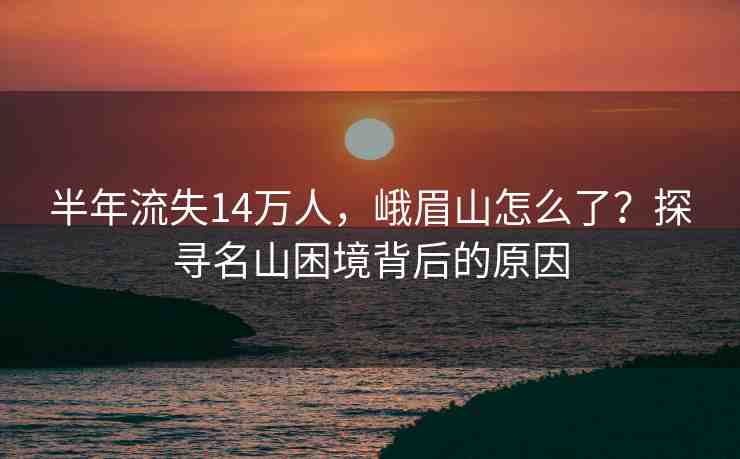 半年流失14萬人，峨眉山怎么了？探尋名山困境背后的原因
