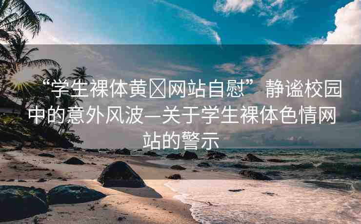 “學(xué)生裸體黃?網(wǎng)站自慰”靜謐校園中的意外風(fēng)波—關(guān)于學(xué)生裸體色情網(wǎng)站的警示