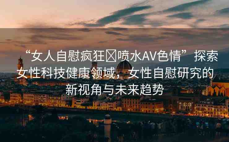 “女人自慰瘋狂?噴水AV色情”探索女性科技健康領(lǐng)域，女性自慰研究的新視角與未來趨勢(shì)