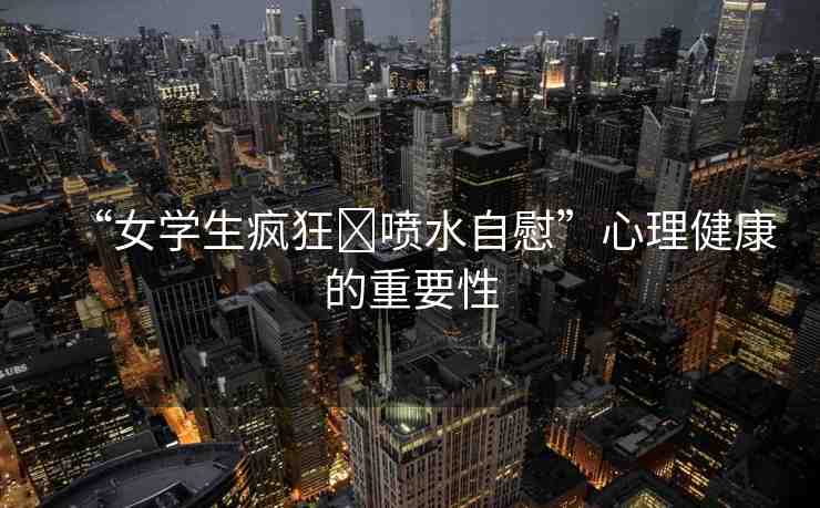 “女學(xué)生瘋狂?噴水自慰”心理健康的重要性