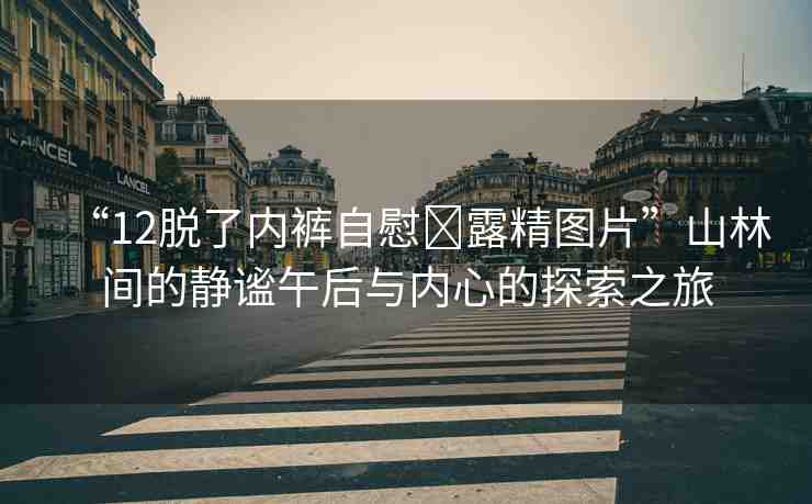 “12脫了內(nèi)褲自慰?露精圖片”山林間的靜謐午后與內(nèi)心的探索之旅