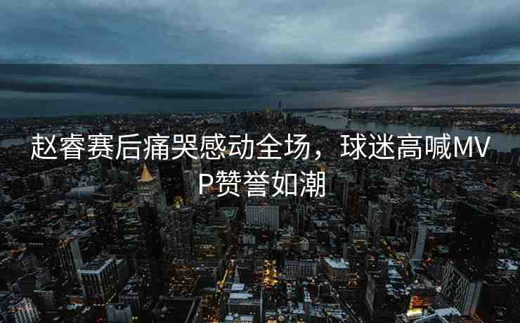趙睿賽后痛哭感動(dòng)全場(chǎng)，球迷高喊MVP贊譽(yù)如潮