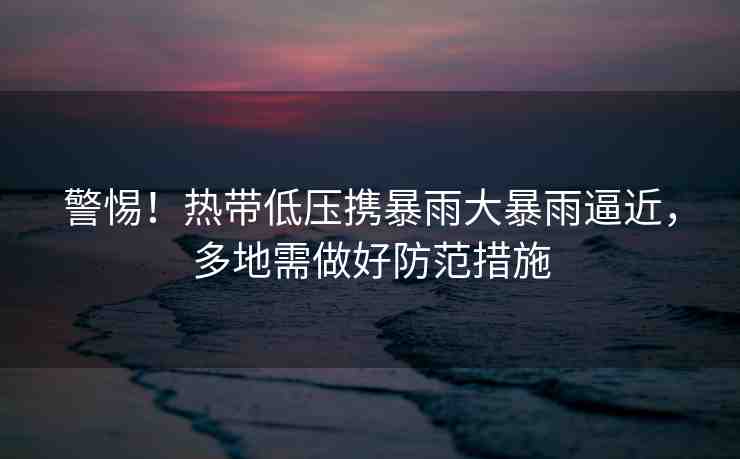 警惕！熱帶低壓攜暴雨大暴雨逼近，多地需做好防范措施
