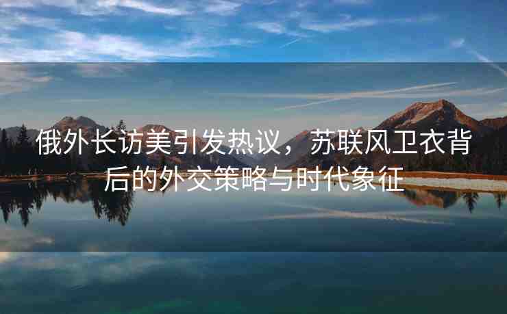 俄外長訪美引發(fā)熱議，蘇聯(lián)風(fēng)衛(wèi)衣背后的外交策略與時(shí)代象征